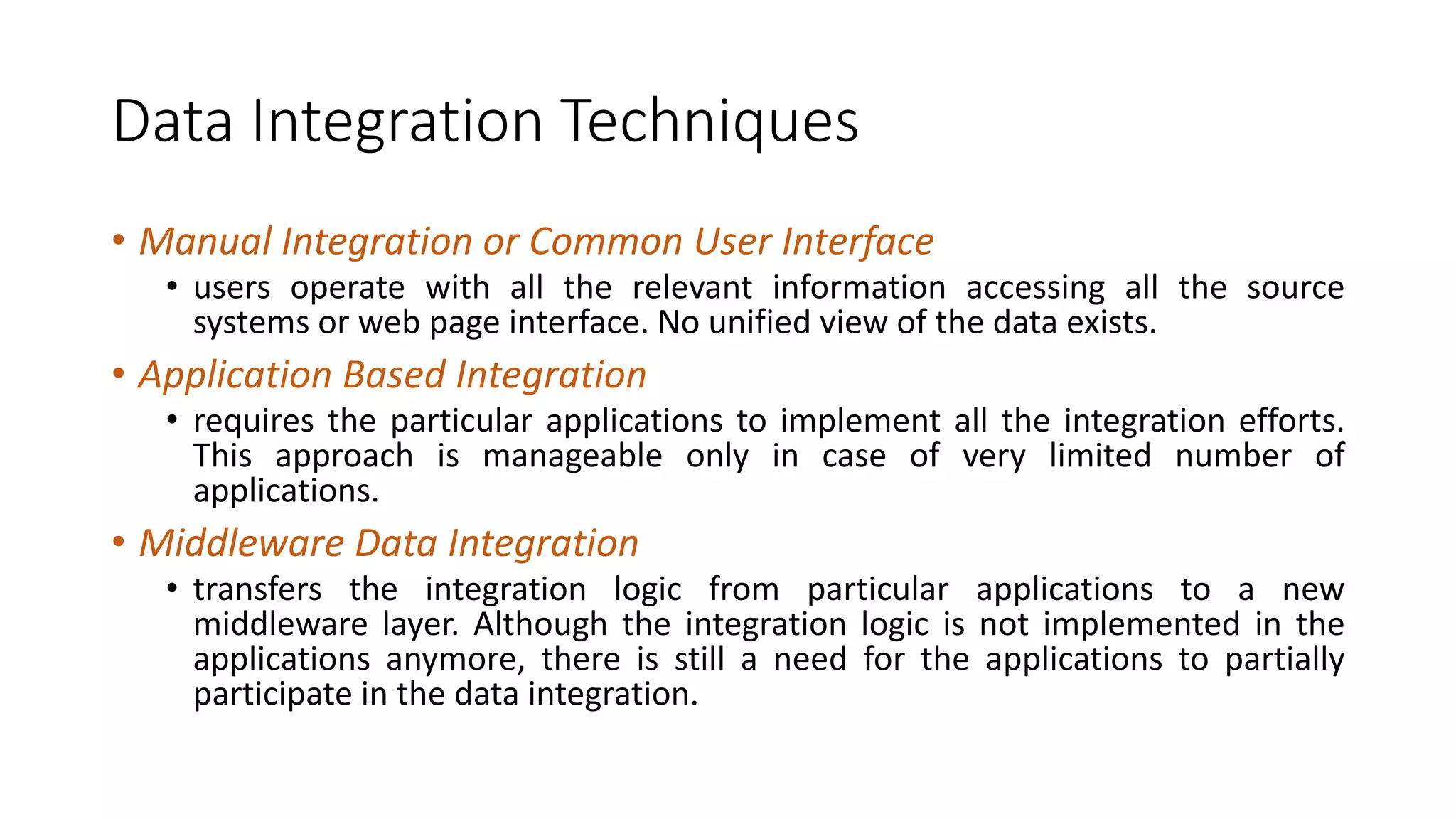 Data Integration Techniques
• Manual Integration or Common User Interface
• users operate with all the relevant information accessing all the source
systems or web page interface. No unified view of the data exists.
• Application Based Integration
• requires the particular applications to implement all the integration efforts.
This approach is manageable only in case of very limited number of
applications.
• Middleware Data Integration
• transfers the integration logic from particular applications to a new
middleware layer. Although the integration logic is not implemented in the
applications anymore, there is still a need for the applications to partially
participate in the data integration.
 