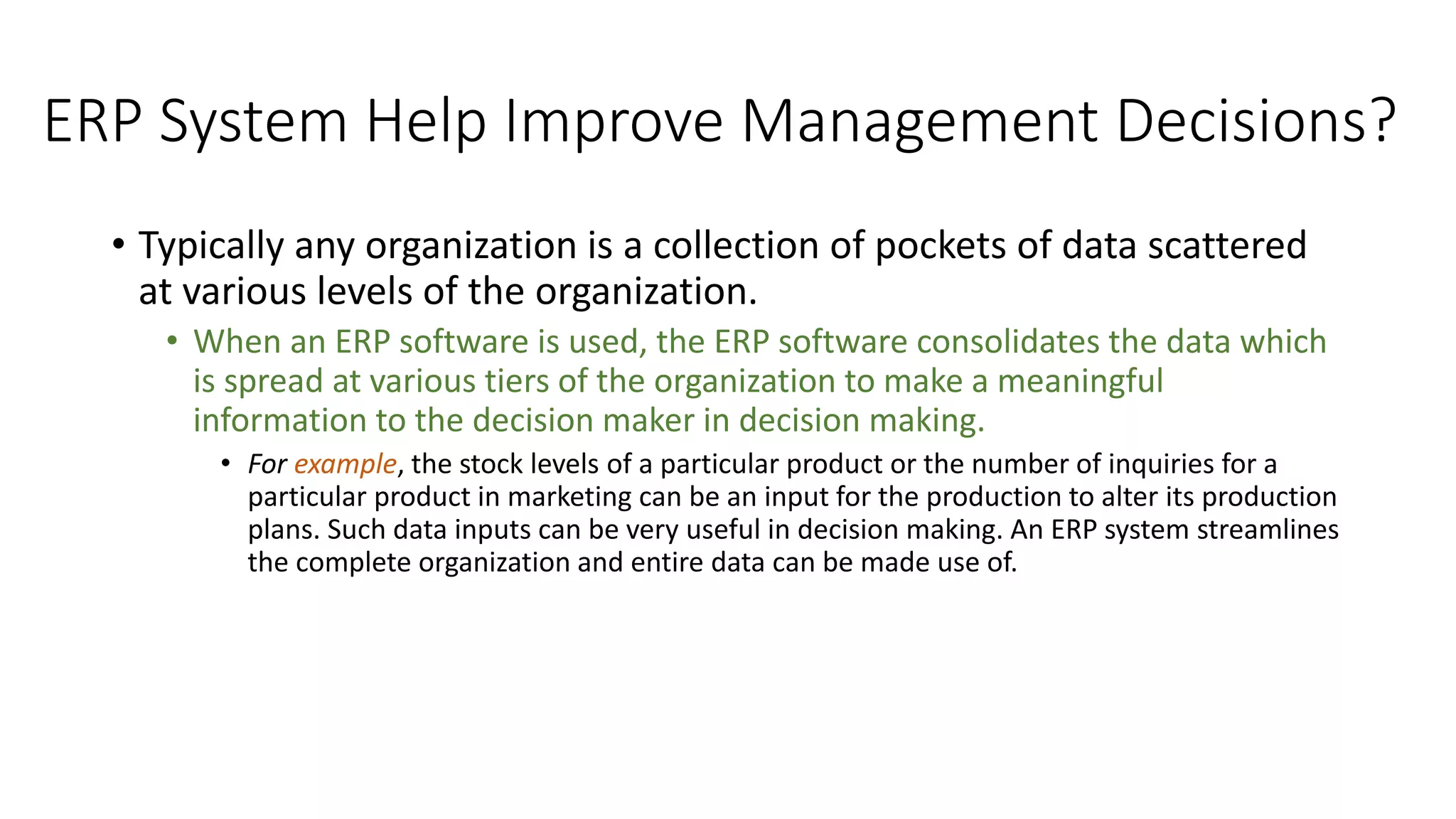 ERP System Help Improve Management Decisions?
• Typically any organization is a collection of pockets of data scattered
at various levels of the organization.
• When an ERP software is used, the ERP software consolidates the data which
is spread at various tiers of the organization to make a meaningful
information to the decision maker in decision making.
• For example, the stock levels of a particular product or the number of inquiries for a
particular product in marketing can be an input for the production to alter its production
plans. Such data inputs can be very useful in decision making. An ERP system streamlines
the complete organization and entire data can be made use of.
 