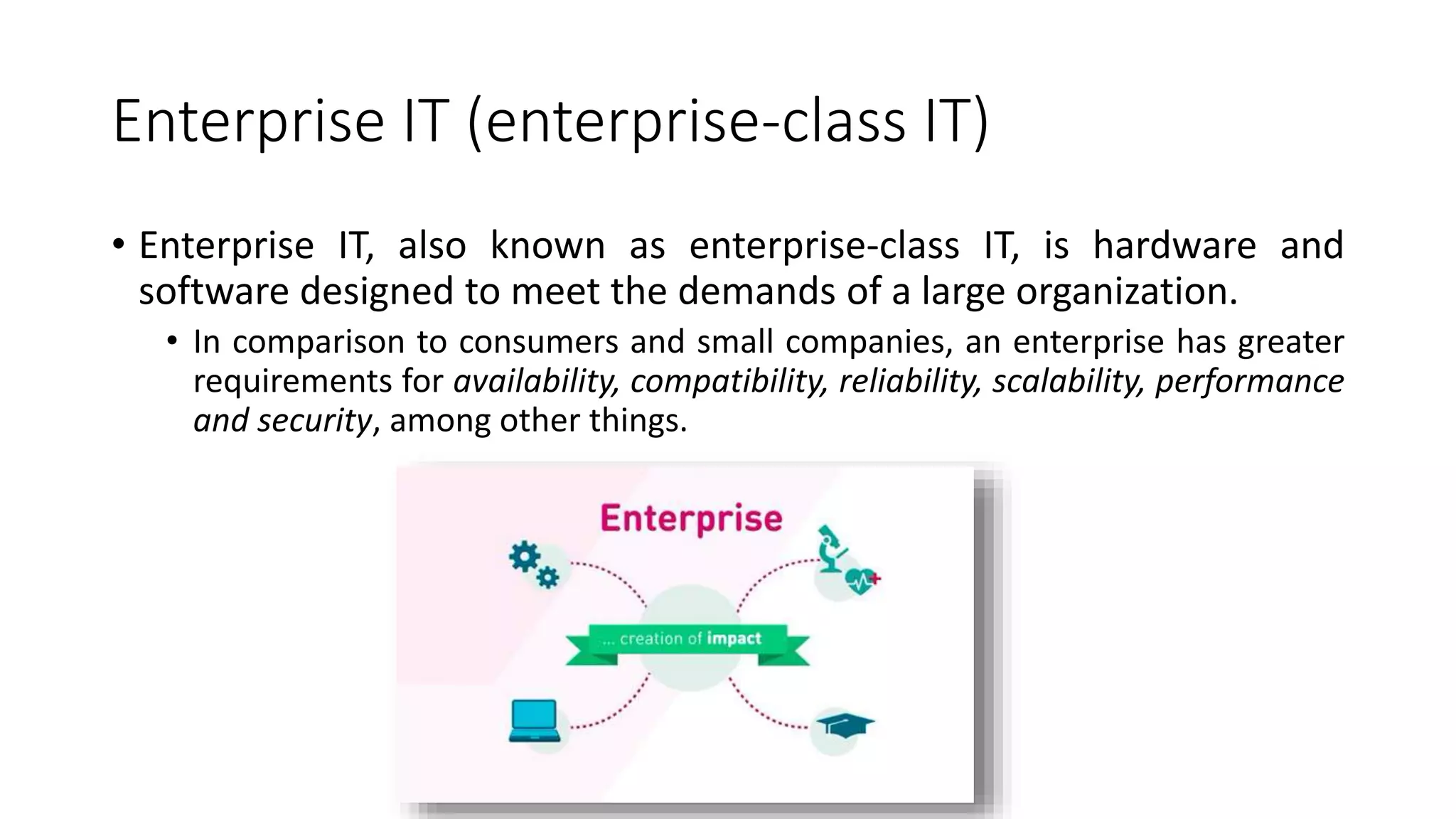 Enterprise IT (enterprise-class IT)
• Enterprise IT, also known as enterprise-class IT, is hardware and
software designed to meet the demands of a large organization.
• In comparison to consumers and small companies, an enterprise has greater
requirements for availability, compatibility, reliability, scalability, performance
and security, among other things.
 