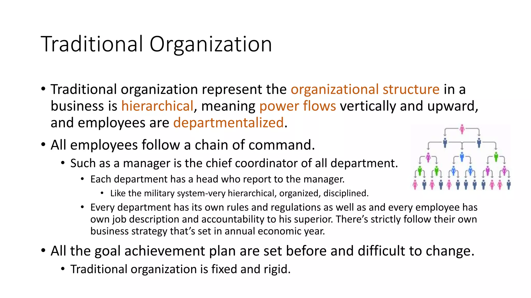 Traditional Organization
• Traditional organization represent the organizational structure in a
business is hierarchical, meaning power flows vertically and upward,
and employees are departmentalized.
• All employees follow a chain of command.
• Such as a manager is the chief coordinator of all department.
• Each department has a head who report to the manager.
• Like the military system-very hierarchical, organized, disciplined.
• Every department has its own rules and regulations as well as and every employee has
own job description and accountability to his superior. There’s strictly follow their own
business strategy that’s set in annual economic year.
• All the goal achievement plan are set before and difficult to change.
• Traditional organization is fixed and rigid.
 