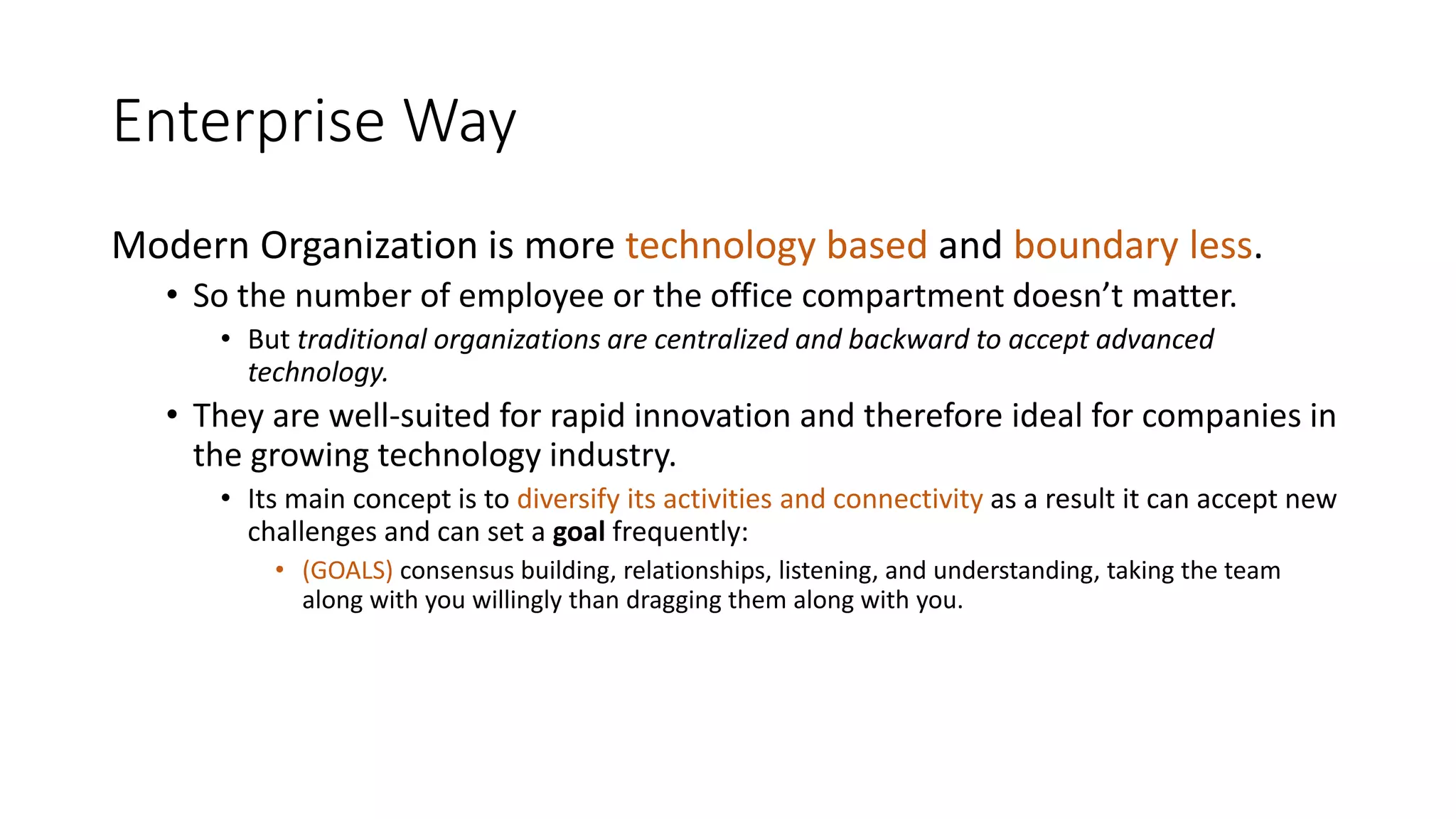 Enterprise Way
Modern Organization is more technology based and boundary less.
• So the number of employee or the office compartment doesn’t matter.
• But traditional organizations are centralized and backward to accept advanced
technology.
• They are well-suited for rapid innovation and therefore ideal for companies in
the growing technology industry.
• Its main concept is to diversify its activities and connectivity as a result it can accept new
challenges and can set a goal frequently:
• (GOALS) consensus building, relationships, listening, and understanding, taking the team
along with you willingly than dragging them along with you.
 
