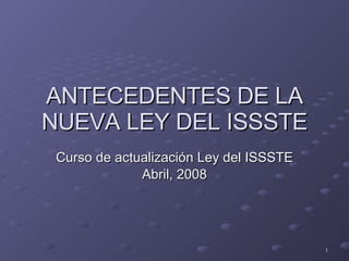 ANTECEDENTES DE LA NUEVA LEY DEL ISSSTE Curso de actualización Ley del ISSSTE Abril, 2008 