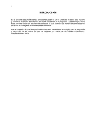 3
INTRODUCCIÓN
En el presente documento consta en la construcción de un de una base de datos para registro
y control de inventario de la librería SILUETA ubicada en el municipio de Quezaltepeque, dicha
base poseerá datos que estarán estructurados, la cual permitirá de manera eficiente saber la
situación en bodega de la micro-empresa comercial.
Con el propósito de que la Organización utilice esta herramienta tecnológica para el resguardo
y seguridad de los datos ya que los registran por medio de un método rudimentario,
manualmente en libros.
 
