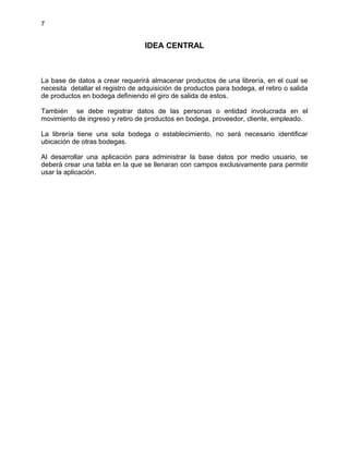 7
IDEA CENTRAL
La base de datos a crear requerirá almacenar productos de una librería, en el cual se
necesita detallar el registro de adquisición de productos para bodega, el retiro o salida
de productos en bodega definiendo el giro de salida de estos.
También se debe registrar datos de las personas o entidad involucrada en el
movimiento de ingreso y retiro de productos en bodega, proveedor, cliente, empleado.
La librería tiene una sola bodega o establecimiento, no será necesario identificar
ubicación de otras bodegas.
Al desarrollar una aplicación para administrar la base datos por medio usuario, se
deberá crear una tabla en la que se llenaran con campos exclusivamente para permitir
usar la aplicación.
 