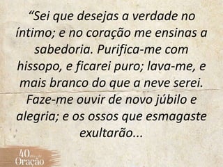 “Sei que desejas a verdade no
íntimo; e no coração me ensinas a
sabedoria. Purifica-me com
hissopo, e ficarei puro; lava-me, e
mais branco do que a neve serei.
Faze-me ouvir de novo júbilo e
alegria; e os ossos que esmagaste
exultarão...
 
