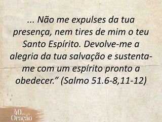 ... Não me expulses da tua
presença, nem tires de mim o teu
Santo Espírito. Devolve-me a
alegria da tua salvação e sustenta-
me com um espírito pronto a
obedecer.” (Salmo 51.6-8,11-12)
 