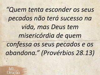 “Quem tenta esconder os seus
pecados não terá sucesso na
vida, mas Deus tem
misericórdia de quem
confessa os seus pecados e os
abandona.” (Provérbios 28.13)
 