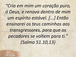 “Cria em mim um coração puro,
ó Deus, e renova dentro de mim
um espírito estável. [...] Então
ensinarei os teus caminhos aos
transgressores, para que os
pecadores se voltem para ti.”
(Salmo 51.10,13)
 