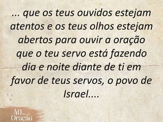 ... que os teus ouvidos estejam
atentos e os teus olhos estejam
abertos para ouvir a oração
que o teu servo está fazendo
dia e noite diante de ti em
favor de teus servos, o povo de
Israel....
 