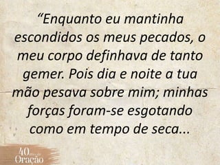“Enquanto eu mantinha
escondidos os meus pecados, o
meu corpo definhava de tanto
gemer. Pois dia e noite a tua
mão pesava sobre mim; minhas
forças foram-se esgotando
como em tempo de seca...
 