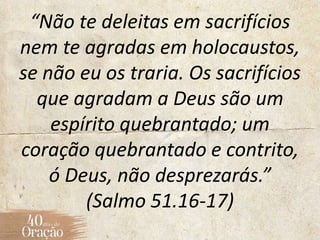 “Não te deleitas em sacrifícios
nem te agradas em holocaustos,
se não eu os traria. Os sacrifícios
que agradam a Deus são um
espírito quebrantado; um
coração quebrantado e contrito,
ó Deus, não desprezarás.”
(Salmo 51.16-17)
 