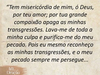 “Tem misericórdia de mim, ó Deus,
por teu amor; por tua grande
compaixão apaga as minhas
transgressões. Lava-me de toda a
minha culpa e purifica-me do meu
pecado. Pois eu mesmo reconheço
as minhas transgressões, e o meu
pecado sempre me persegue...
 