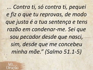 ... Contra ti, só contra ti, pequei
e fiz o que tu reprovas, de modo
que justa é a tua sentença e tens
razão em condenar-me. Sei que
sou pecador desde que nasci,
sim, desde que me concebeu
minha mãe.” (Salmo 51.1-5)
 