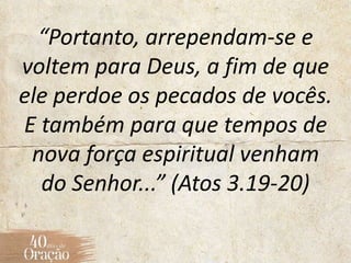 “Portanto, arrependam-se e
voltem para Deus, a fim de que
ele perdoe os pecados de vocês.
E também para que tempos de
nova força espiritual venham
do Senhor...” (Atos 3.19-20)
 