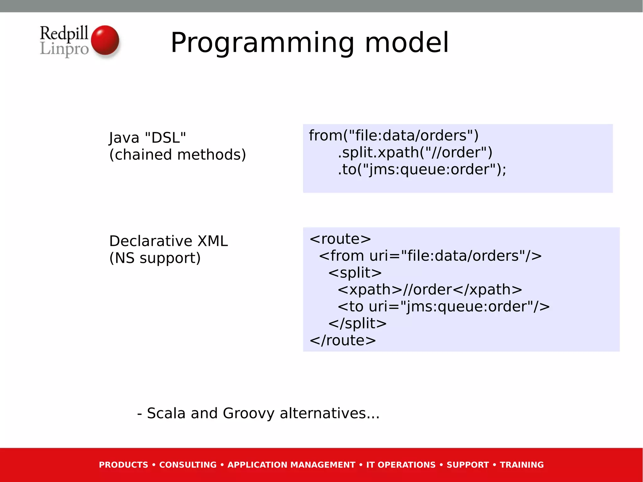 Programming model


 Java "DSL"                            from("file:data/orders")
 (chained methods)                         .split.xpath("//order")
                                           .to("jms:queue:order");



 Declarative XML                       <route>
 (NS support)                           <from uri="file:data/orders"/>
                                         <split>
                                           <xpath>//order</xpath>
                                           <to uri="jms:queue:order"/>
                                         </split>
                                       </route>




       - Scala and Groovy alternatives...


PRODUCTS • CONSULTING • APPLICATION MANAGEMENT • IT OPERATIONS • SUPPORT • TRAINING
 