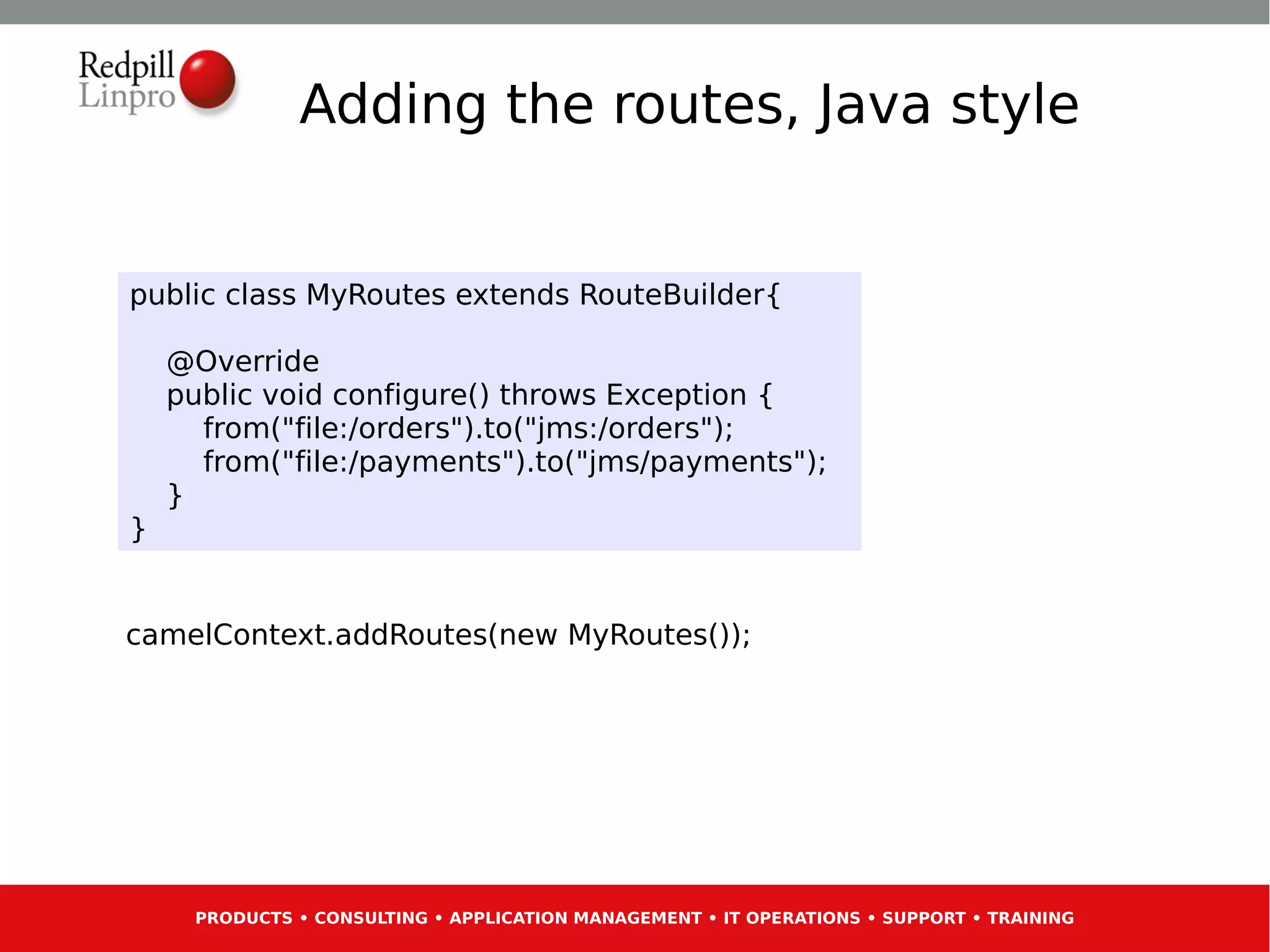 Adding the routes, Java style


public class MyRoutes extends RouteBuilder{

    @Override
    public void configure() throws Exception {
      from("file:/orders").to("jms:/orders");
      from("file:/payments").to("jms/payments");
    }
}


camelContext.addRoutes(new MyRoutes());




     PRODUCTS • CONSULTING • APPLICATION MANAGEMENT • IT OPERATIONS • SUPPORT • TRAINING
 