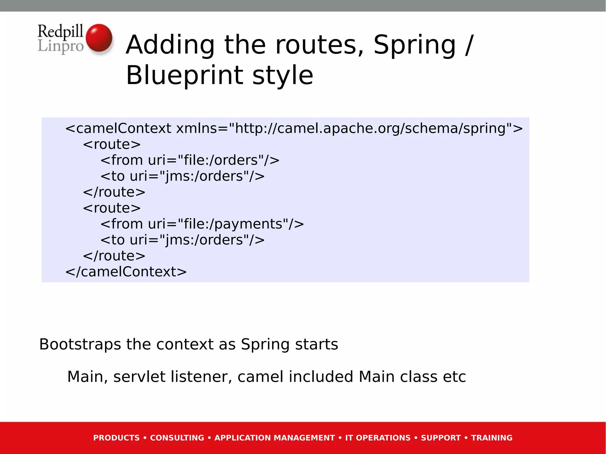 Adding the routes, Spring /
             Blueprint style
   <camelContext xmlns="http://camel.apache.org/schema/spring">
     <route>
       <from uri="file:/orders"/>
       <to uri="jms:/orders"/>
     </route>
     <route>
       <from uri="file:/payments"/>
       <to uri="jms:/orders"/>
     </route>
   </camelContext>




Bootstraps the context as Spring starts

   Main, servlet listener, camel included Main class etc


       PRODUCTS • CONSULTING • APPLICATION MANAGEMENT • IT OPERATIONS • SUPPORT • TRAINING
 