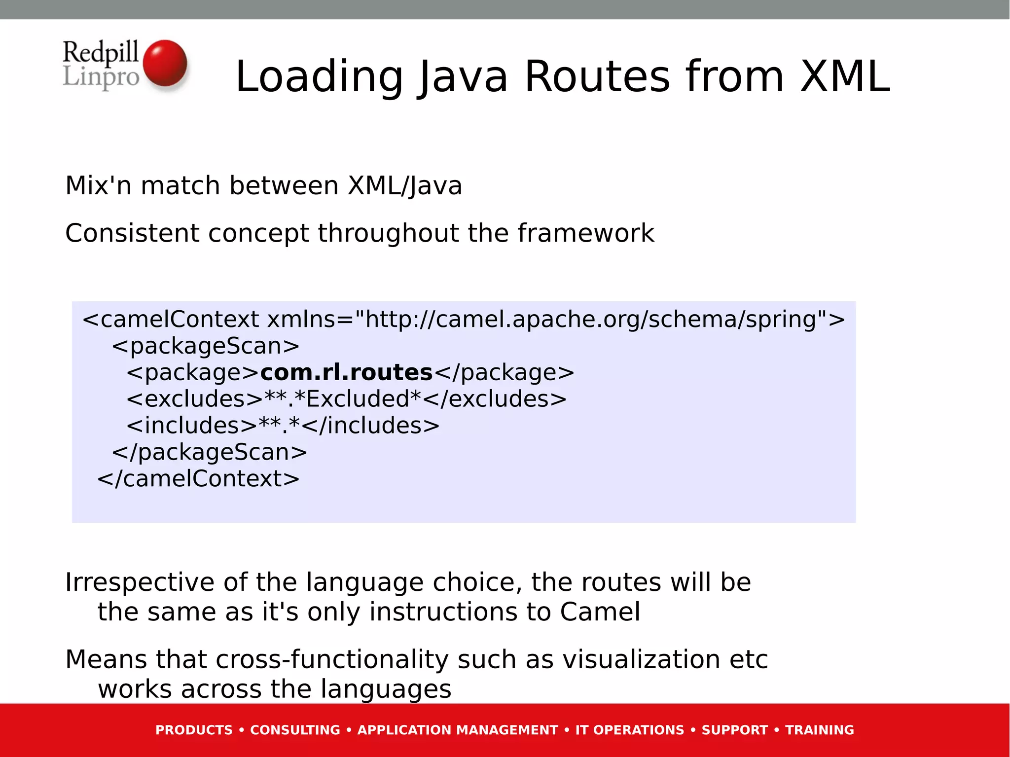 Loading Java Routes from XML

Mix'n match between XML/Java
Consistent concept throughout the framework


 <camelContext xmlns="http://camel.apache.org/schema/spring">
   <packageScan>
    <package>com.rl.routes</package>
    <excludes>**.*Excluded*</excludes>
    <includes>**.*</includes>
   </packageScan>
  </camelContext>



Irrespective of the language choice, the routes will be
   the same as it's only instructions to Camel
Means that cross-functionality such as visualization etc
  works across the languages
       PRODUCTS • CONSULTING • APPLICATION MANAGEMENT • IT OPERATIONS • SUPPORT • TRAINING
 