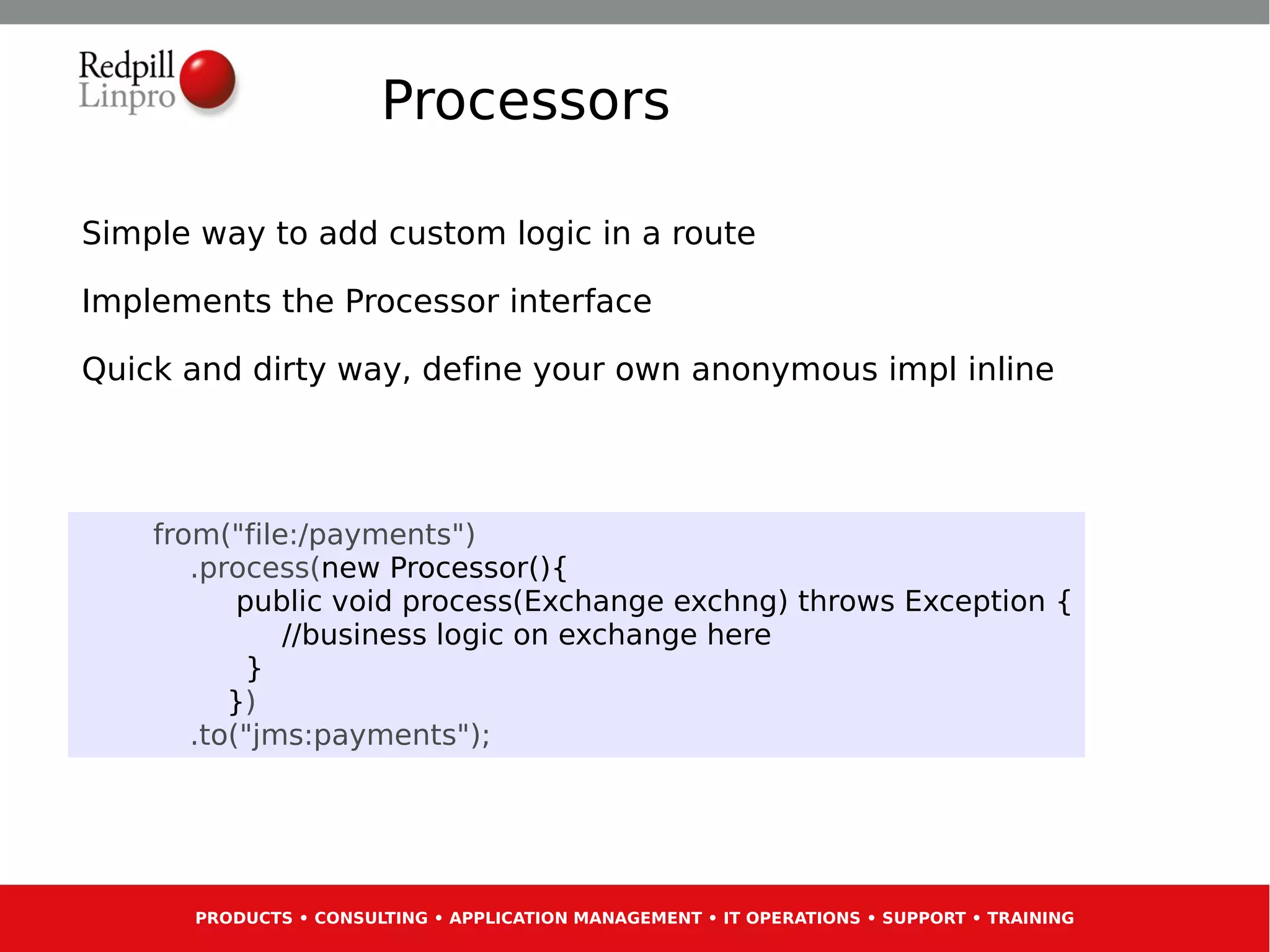Processors

Simple way to add custom logic in a route

Implements the Processor interface

Quick and dirty way, define your own anonymous impl inline




    from("file:/payments")
       .process(new Processor(){
           public void process(Exchange exchng) throws Exception {
              //business logic on exchange here
            }
          })
       .to("jms:payments");




      PRODUCTS • CONSULTING • APPLICATION MANAGEMENT • IT OPERATIONS • SUPPORT • TRAINING
 