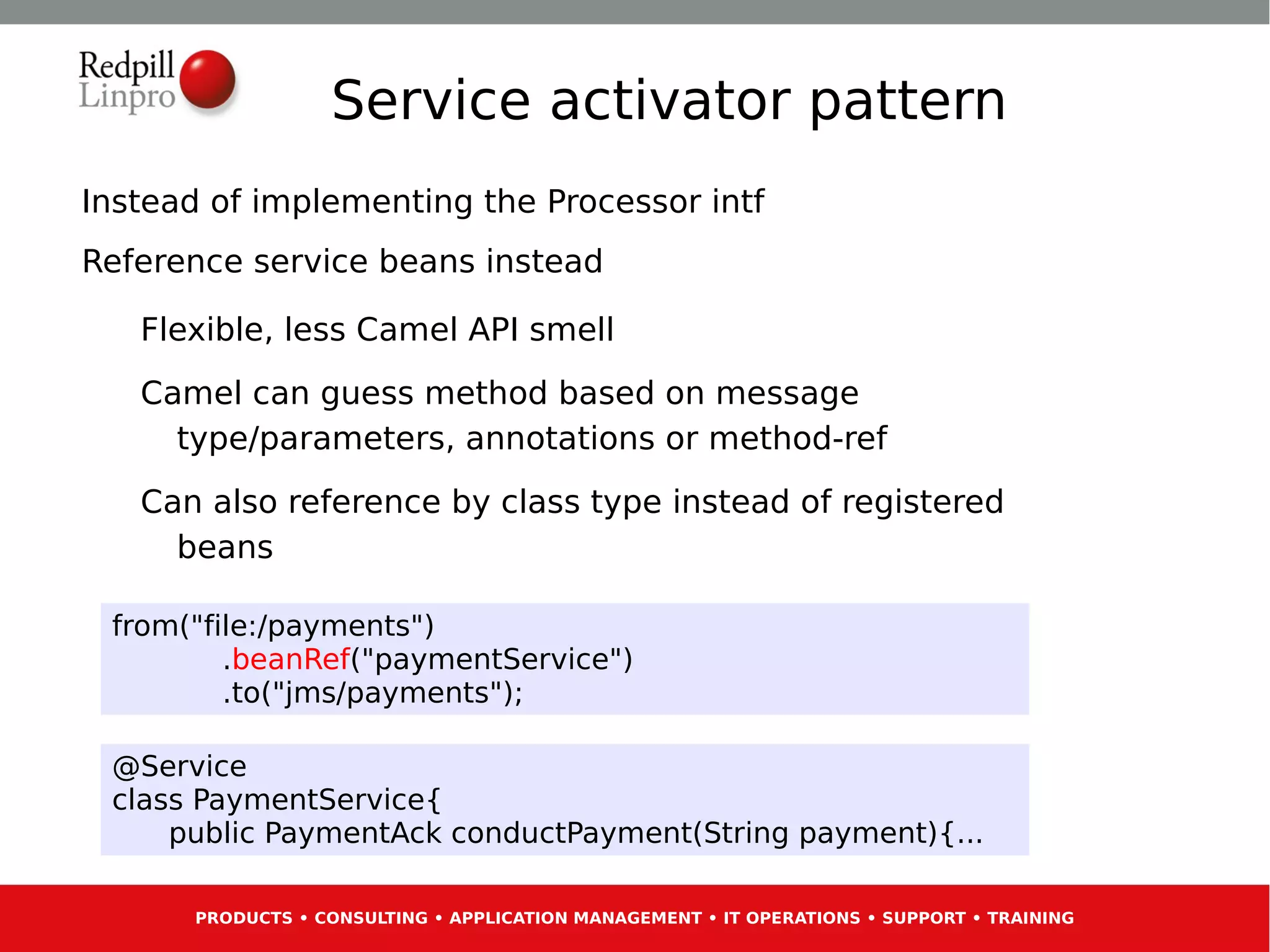 Service activator pattern
Instead of implementing the Processor intf
Reference service beans instead

   Flexible, less Camel API smell
   Camel can guess method based on message
     type/parameters, annotations or method-ref
   Can also reference by class type instead of registered
     beans

 from("file:/payments")
         .beanRef("paymentService")
         .to("jms/payments");

 @Service
 class PaymentService{
     public PaymentAck conductPayment(String payment){...

      PRODUCTS • CONSULTING • APPLICATION MANAGEMENT • IT OPERATIONS • SUPPORT • TRAINING
 