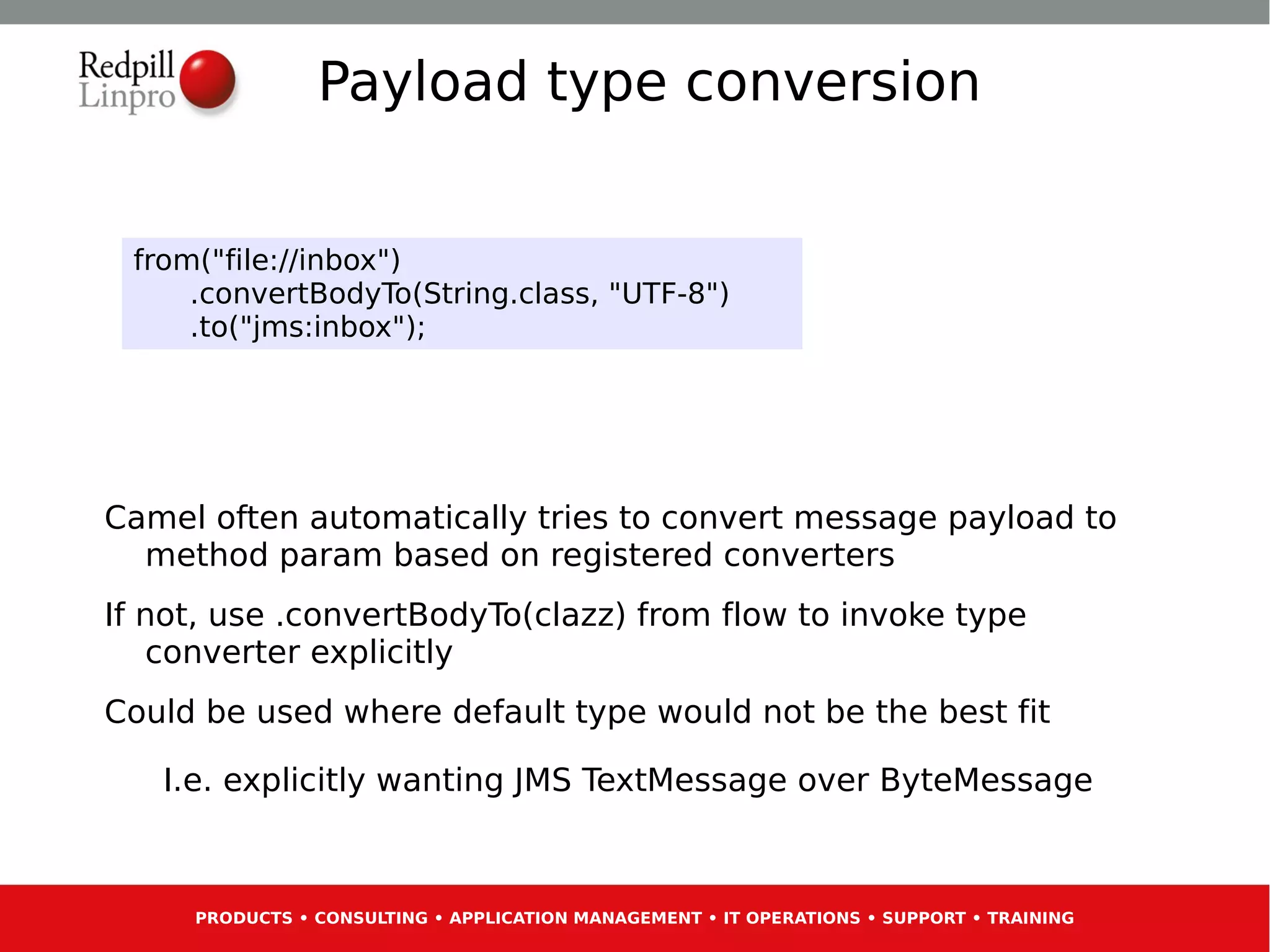 Payload type conversion


 from("file://inbox")
     .convertBodyTo(String.class, "UTF-8")
     .to("jms:inbox");




Camel often automatically tries to convert message payload to
  method param based on registered converters
If not, use .convertBodyTo(clazz) from flow to invoke type
   converter explicitly
Could be used where default type would not be the best fit

   I.e. explicitly wanting JMS TextMessage over ByteMessage



     PRODUCTS • CONSULTING • APPLICATION MANAGEMENT • IT OPERATIONS • SUPPORT • TRAINING
 