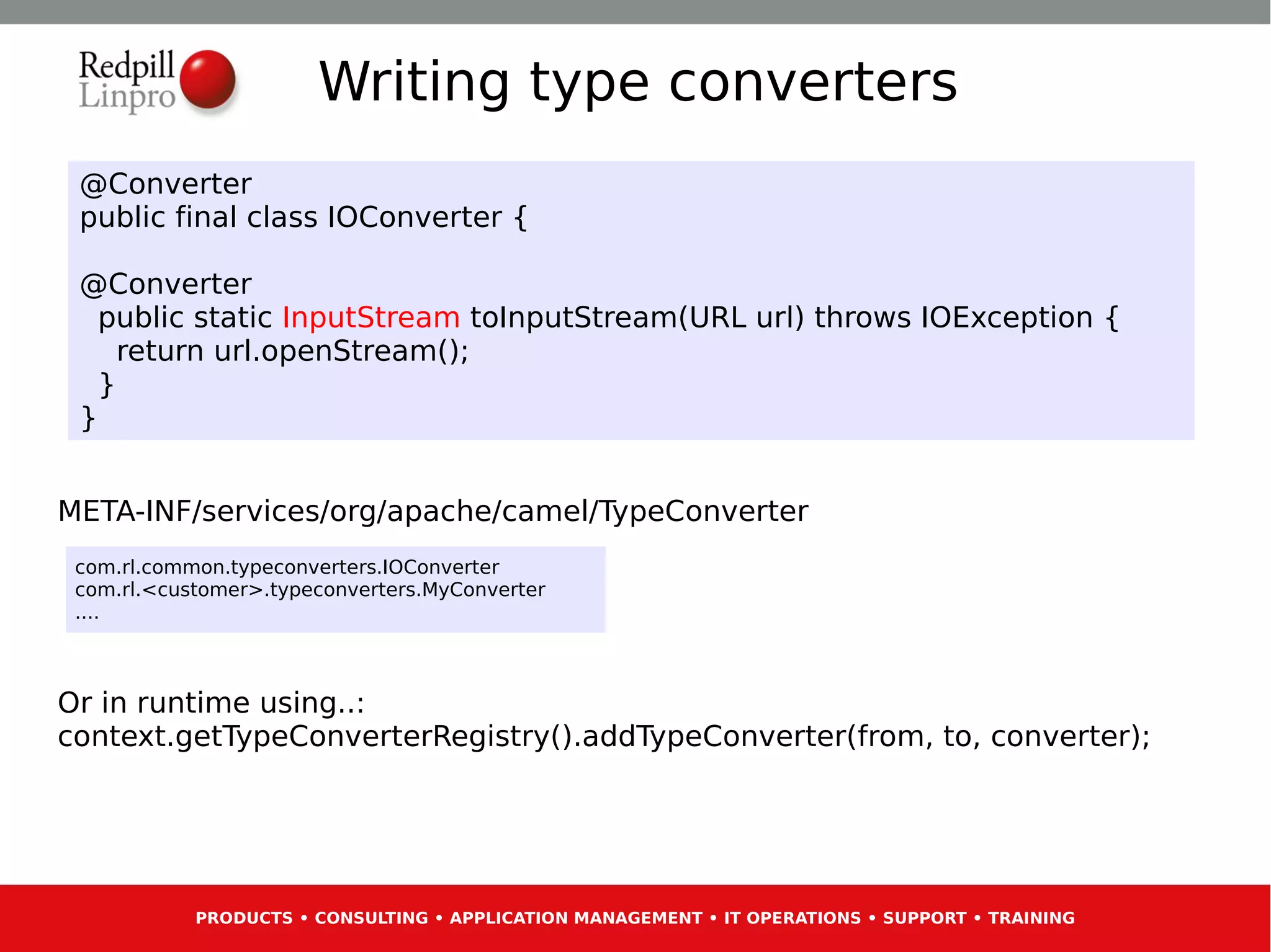 Writing type converters
 @Converter
 public final class IOConverter {

 @Converter
   public static InputStream toInputStream(URL url) throws IOException {
     return url.openStream();
   }
 }


META-INF/services/org/apache/camel/TypeConverter
 com.rl.common.typeconverters.IOConverter
 com.rl.<customer>.typeconverters.MyConverter
 ....



Or in runtime using..:
context.getTypeConverterRegistry().addTypeConverter(from, to, converter);




            PRODUCTS • CONSULTING • APPLICATION MANAGEMENT • IT OPERATIONS • SUPPORT • TRAINING
 