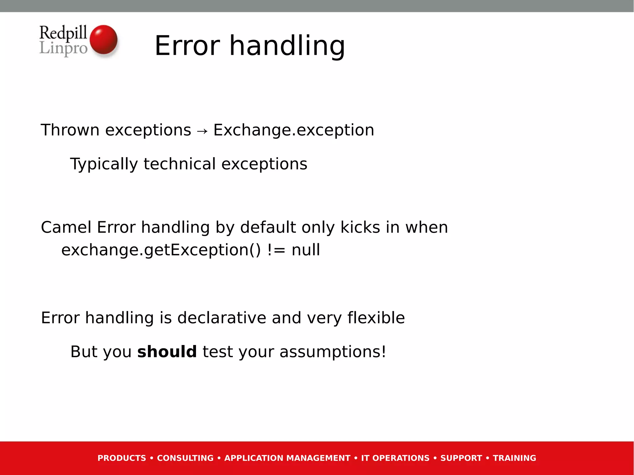 Error handling

Thrown exceptions → Exchange.exception

   Typically technical exceptions


Camel Error handling by default only kicks in when
  exchange.getException() != null



Error handling is declarative and very flexible

   But you should test your assumptions!




       PRODUCTS • CONSULTING • APPLICATION MANAGEMENT • IT OPERATIONS • SUPPORT • TRAINING
 