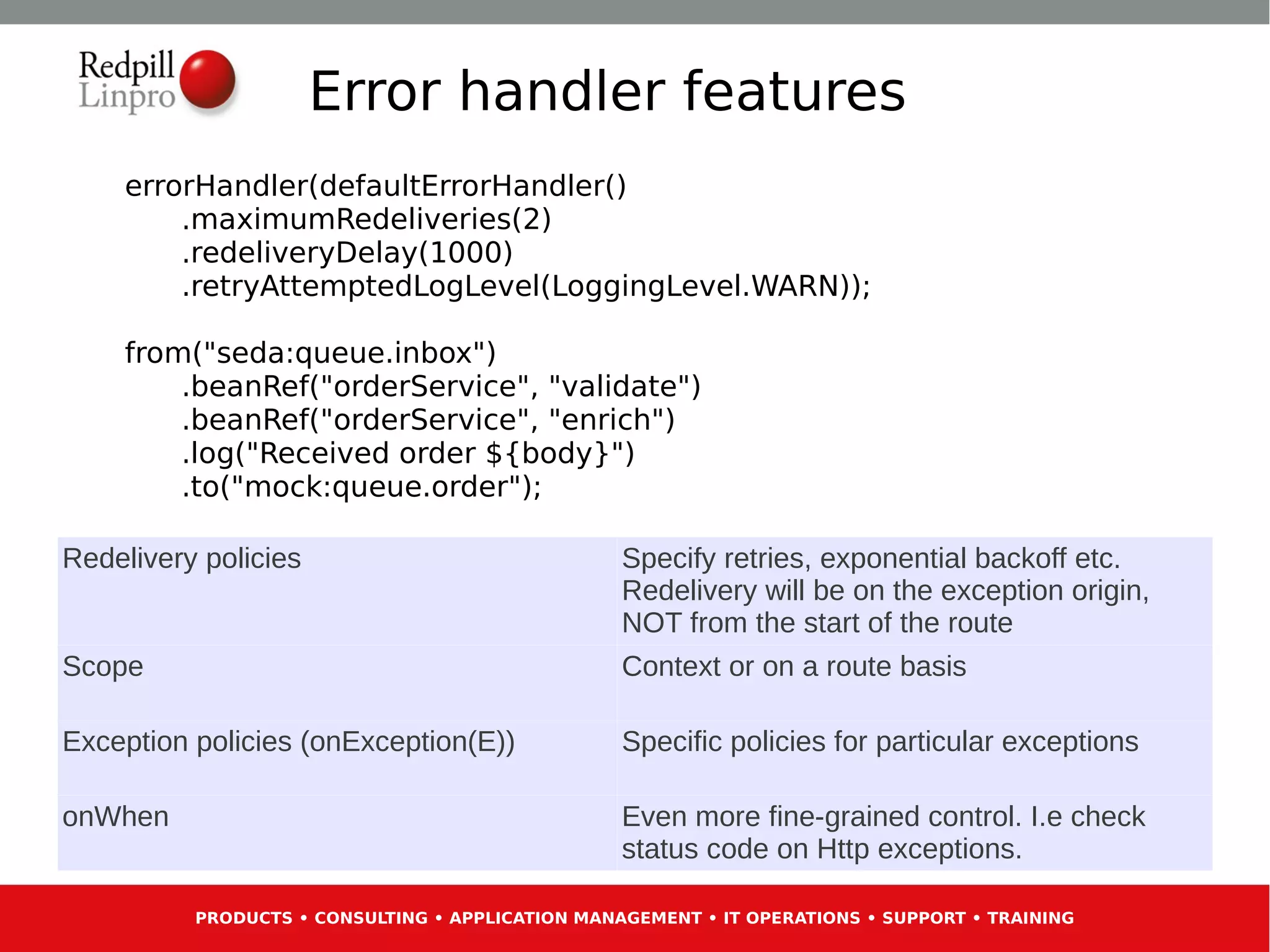 Error handler features
    errorHandler(defaultErrorHandler()
        .maximumRedeliveries(2)
        .redeliveryDelay(1000)
        .retryAttemptedLogLevel(LoggingLevel.WARN));

    from("seda:queue.inbox")
        .beanRef("orderService", "validate")
        .beanRef("orderService", "enrich")
        .log("Received order ${body}")
        .to("mock:queue.order");

Redelivery policies                               Specify retries, exponential backoff etc.
                                                  Redelivery will be on the exception origin,
                                                  NOT from the start of the route
Scope                                             Context or on a route basis

Exception policies (onException(E))               Specific policies for particular exceptions

onWhen                                            Even more fine-grained control. I.e check
                                                  status code on Http exceptions.

          PRODUCTS • CONSULTING • APPLICATION MANAGEMENT • IT OPERATIONS • SUPPORT • TRAINING
 