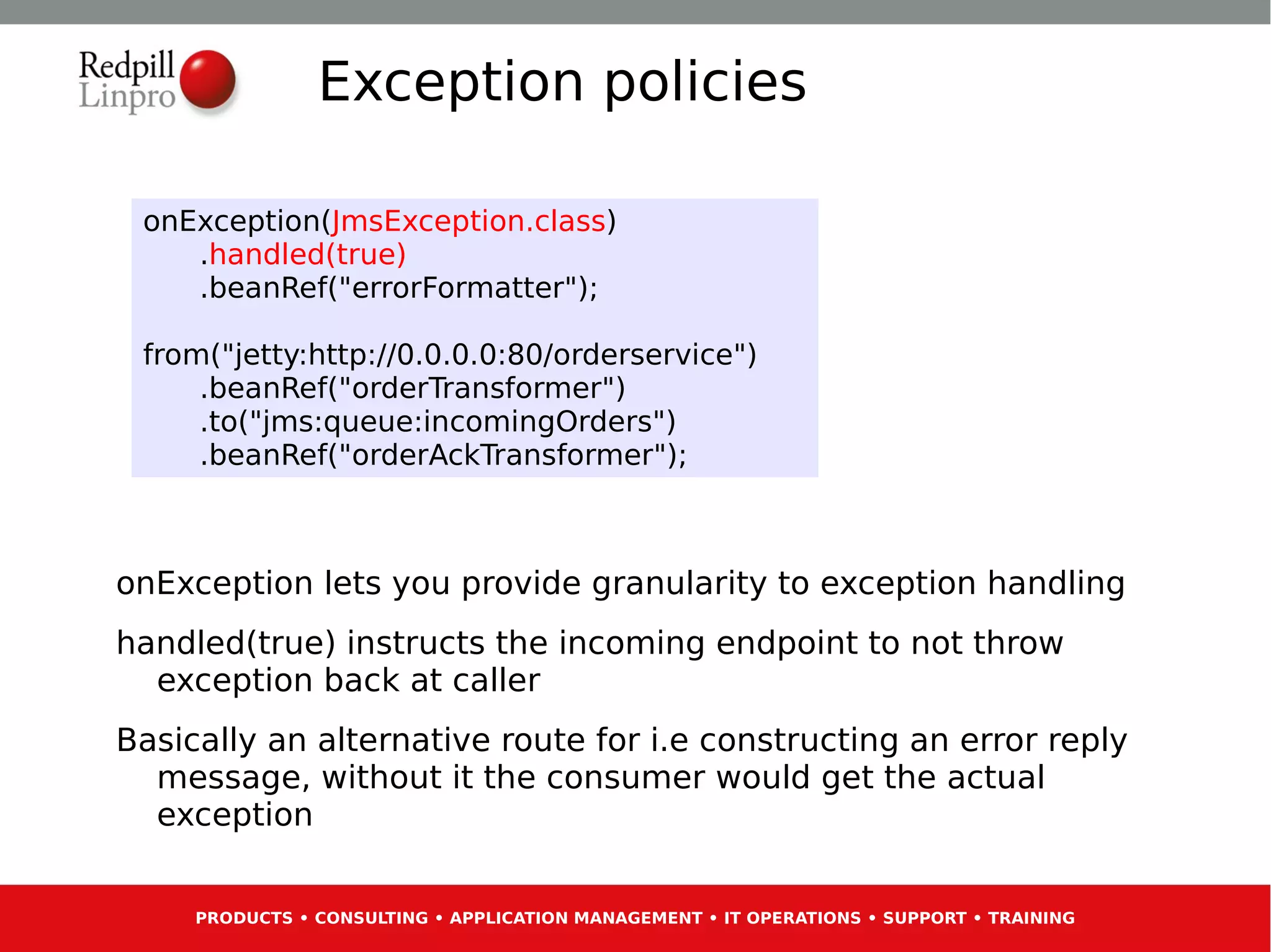 Exception policies

 onException(JmsException.class)
    .handled(true)
    .beanRef("errorFormatter");

 from("jetty:http://0.0.0.0:80/orderservice")
     .beanRef("orderTransformer")
     .to("jms:queue:incomingOrders")
     .beanRef("orderAckTransformer");



onException lets you provide granularity to exception handling
handled(true) instructs the incoming endpoint to not throw
  exception back at caller
Basically an alternative route for i.e constructing an error reply
  message, without it the consumer would get the actual
  exception


     PRODUCTS • CONSULTING • APPLICATION MANAGEMENT • IT OPERATIONS • SUPPORT • TRAINING
 