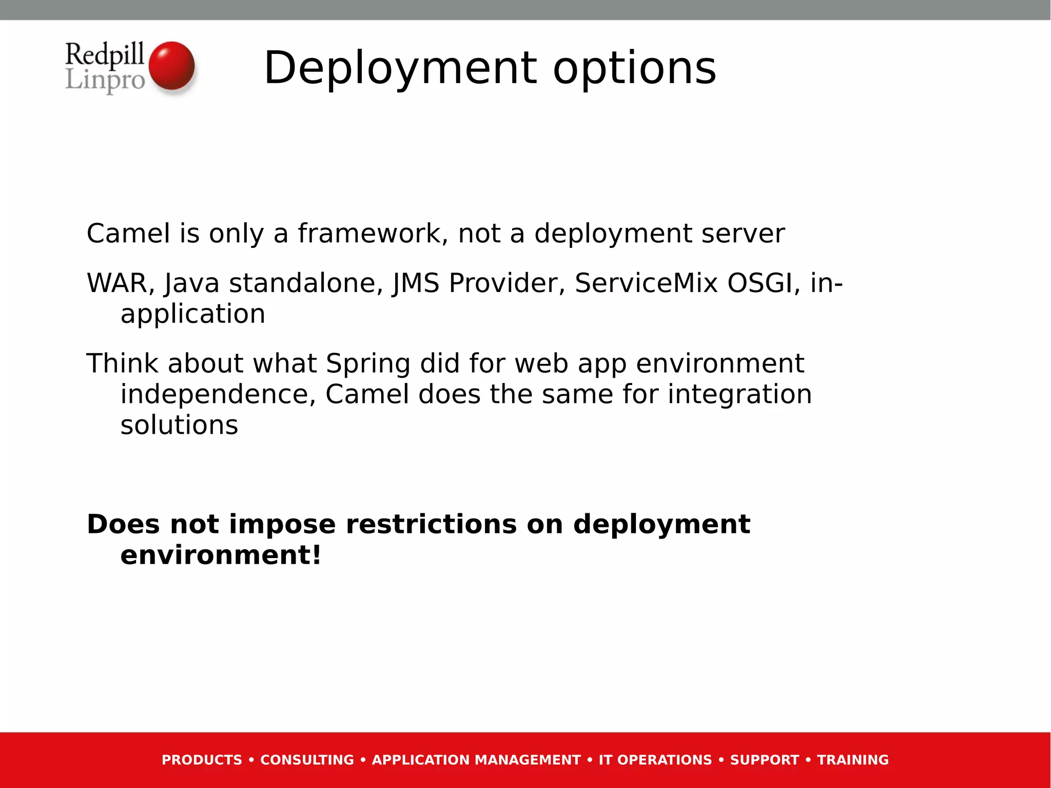 Deployment options


Camel is only a framework, not a deployment server
WAR, Java standalone, JMS Provider, ServiceMix OSGI, in-
 application
Think about what Spring did for web app environment
  independence, Camel does the same for integration
  solutions


Does not impose restrictions on deployment
  environment!




     PRODUCTS • CONSULTING • APPLICATION MANAGEMENT • IT OPERATIONS • SUPPORT • TRAINING
 
