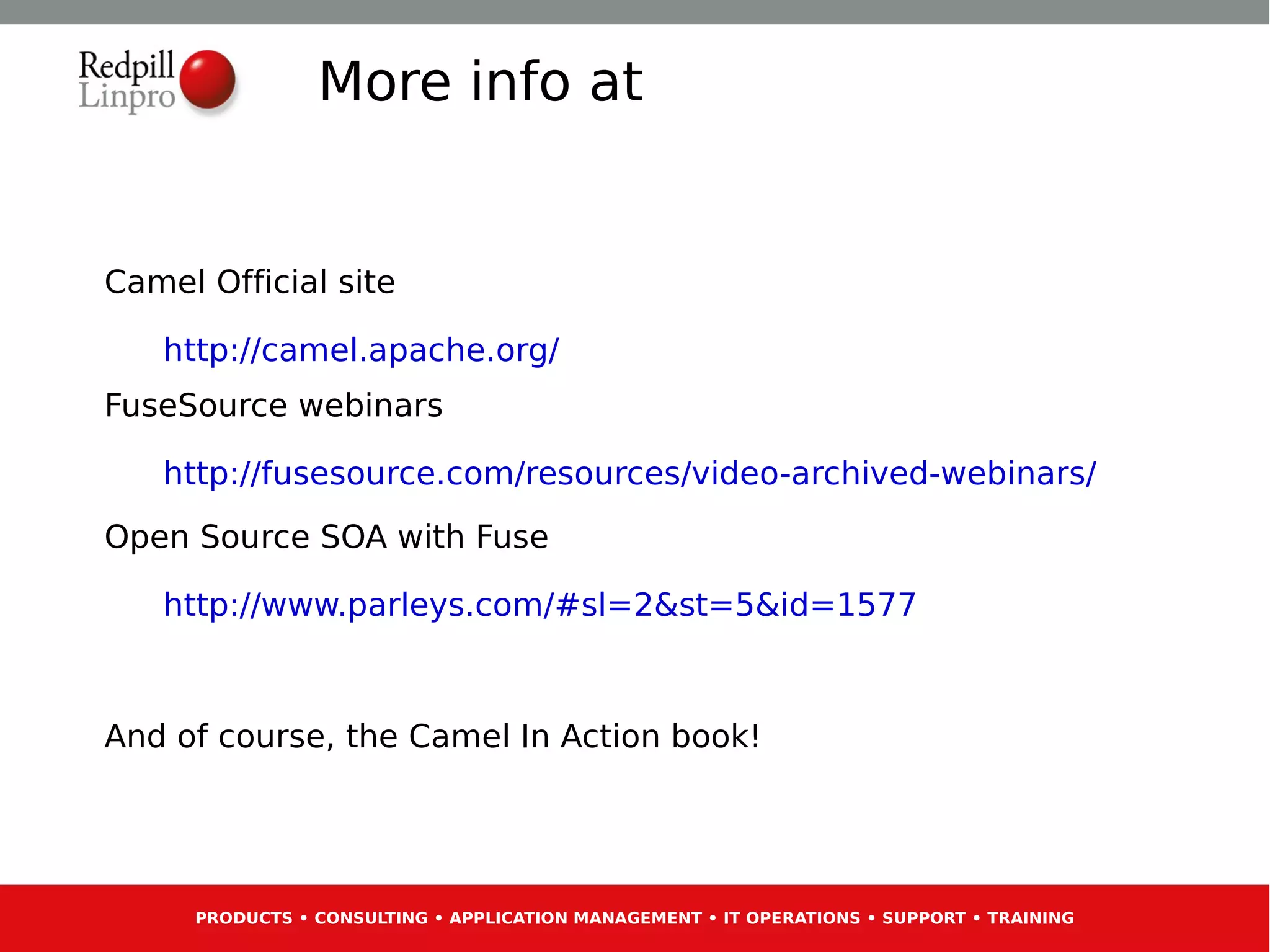 More info at


Camel Official site

   http://camel.apache.org/
FuseSource webinars

   http://fusesource.com/resources/video-archived-webinars/
Open Source SOA with Fuse

   http://www.parleys.com/#sl=2&st=5&id=1577



And of course, the Camel In Action book!




     PRODUCTS • CONSULTING • APPLICATION MANAGEMENT • IT OPERATIONS • SUPPORT • TRAINING
 