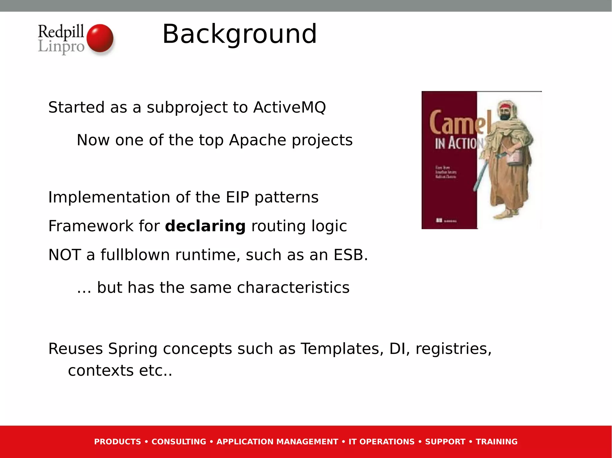 Background

Started as a subproject to ActiveMQ

   Now one of the top Apache projects


Implementation of the EIP patterns
Framework for declaring routing logic
NOT a fullblown runtime, such as an ESB.

   … but has the same characteristics


Reuses Spring concepts such as Templates, DI, registries,
  contexts etc..



     PRODUCTS • CONSULTING • APPLICATION MANAGEMENT • IT OPERATIONS • SUPPORT • TRAINING
 