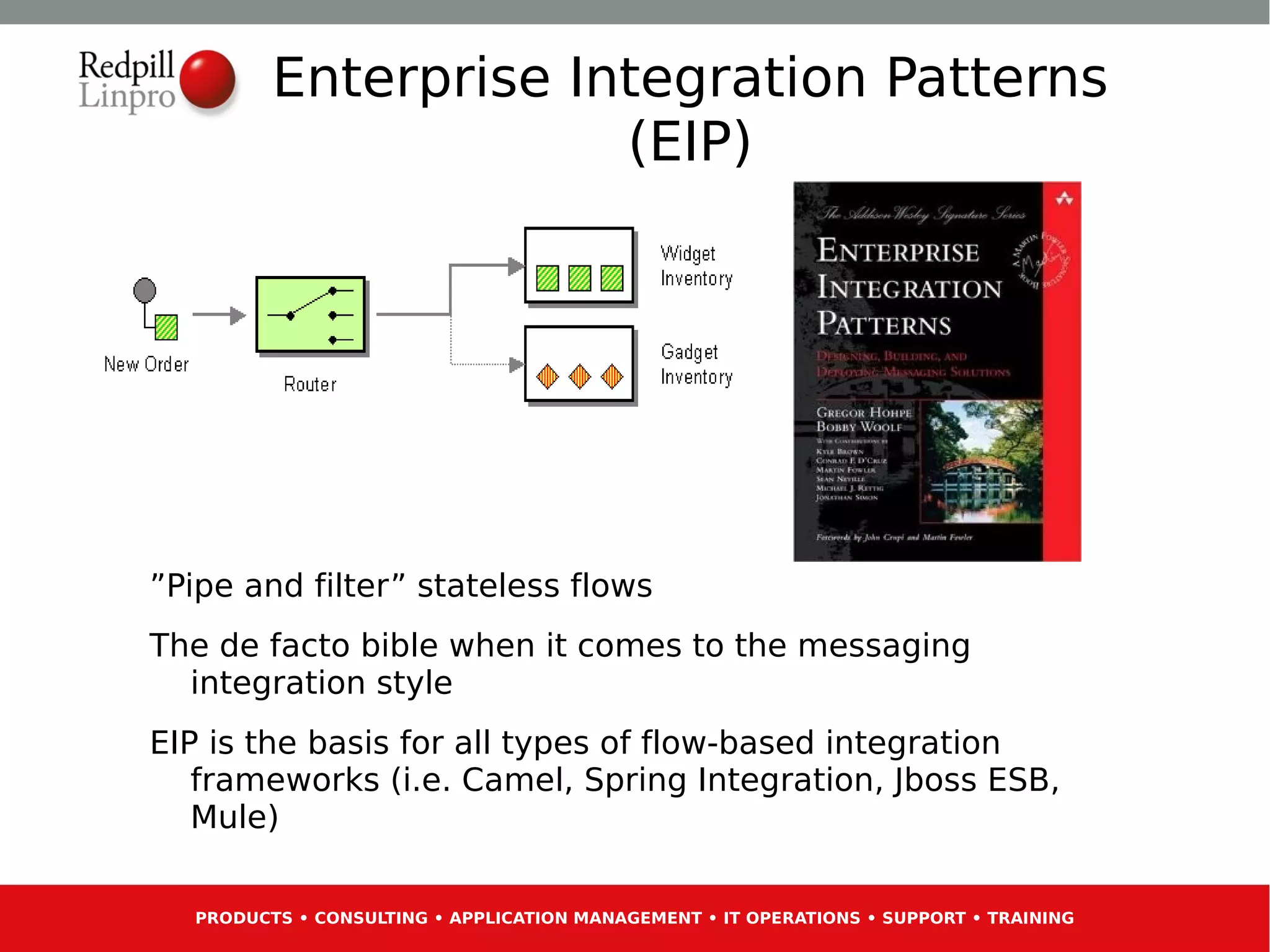 Enterprise Integration Patterns
                      (EIP)




”Pipe and filter” stateless flows
The de facto bible when it comes to the messaging
  integration style
EIP is the basis for all types of flow-based integration
   frameworks (i.e. Camel, Spring Integration, Jboss ESB,
   Mule)

  PRODUCTS • CONSULTING • APPLICATION MANAGEMENT • IT OPERATIONS • SUPPORT • TRAINING
 