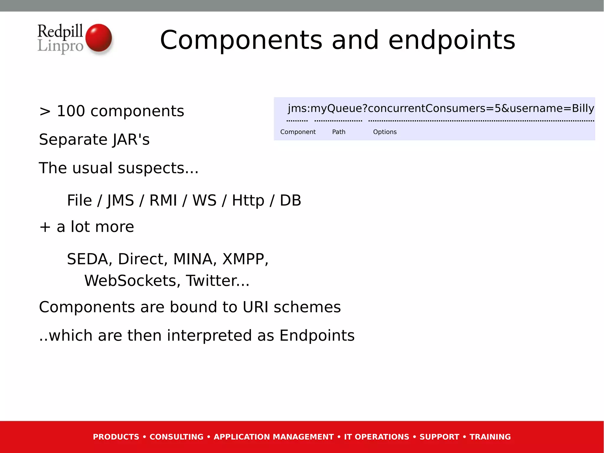 Components and endpoints

> 100 components                             jms:myQueue?concurrentConsumers=5&username=Billy

                                            Component   Path   Options
Separate JAR's
The usual suspects...

   File / JMS / RMI / WS / Http / DB
+ a lot more

   SEDA, Direct, MINA, XMPP,
     WebSockets, Twitter...
Components are bound to URI schemes
..which are then interpreted as Endpoints




       PRODUCTS • CONSULTING • APPLICATION MANAGEMENT • IT OPERATIONS • SUPPORT • TRAINING
 