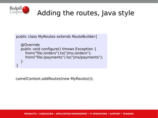Adding the routes, Java style


public class MyRoutes extends RouteBuilder{

    @Override
    public void configure() throws Exception {
      from("file:/orders").to("jms:/orders");
      from("file:/payments").to("jms/payments");
    }
}


camelContext.addRoutes(new MyRoutes());




     PRODUCTS • CONSULTING • APPLICATION MANAGEMENT • IT OPERATIONS • SUPPORT • TRAINING
 