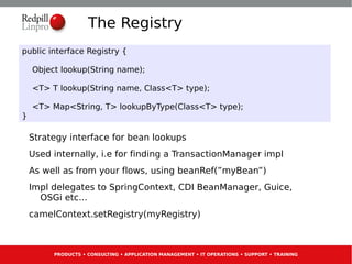 The Registry
public interface Registry {

    Object lookup(String name);

    <T> T lookup(String name, Class<T> type);

    <T> Map<String, T> lookupByType(Class<T> type);
}

    Strategy interface for bean lookups
    Used internally, i.e for finding a TransactionManager impl
    As well as from your flows, using beanRef(”myBean”)
    Impl delegates to SpringContext, CDI BeanManager, Guice,
      OSGi etc...
    camelContext.setRegistry(myRegistry)



         PRODUCTS • CONSULTING • APPLICATION MANAGEMENT • IT OPERATIONS • SUPPORT • TRAINING
 