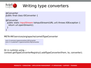 Writing type converters
 @Converter
 public final class IOConverter {

 @Converter
   public static InputStream toInputStream(URL url) throws IOException {
     return url.openStream();
   }
 }


META-INF/services/org/apache/camel/TypeConverter
 com.rl.common.typeconverters.IOConverter
 com.rl.<customer>.typeconverters.MyConverter
 ....



Or in runtime using..:
context.getTypeConverterRegistry().addTypeConverter(from, to, converter);




            PRODUCTS • CONSULTING • APPLICATION MANAGEMENT • IT OPERATIONS • SUPPORT • TRAINING
 
