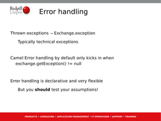 Error handling

Thrown exceptions → Exchange.exception

   Typically technical exceptions


Camel Error handling by default only kicks in when
  exchange.getException() != null



Error handling is declarative and very flexible

   But you should test your assumptions!




       PRODUCTS • CONSULTING • APPLICATION MANAGEMENT • IT OPERATIONS • SUPPORT • TRAINING
 