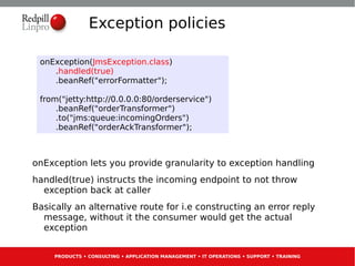 Exception policies

 onException(JmsException.class)
    .handled(true)
    .beanRef("errorFormatter");

 from("jetty:http://0.0.0.0:80/orderservice")
     .beanRef("orderTransformer")
     .to("jms:queue:incomingOrders")
     .beanRef("orderAckTransformer");



onException lets you provide granularity to exception handling
handled(true) instructs the incoming endpoint to not throw
  exception back at caller
Basically an alternative route for i.e constructing an error reply
  message, without it the consumer would get the actual
  exception


     PRODUCTS • CONSULTING • APPLICATION MANAGEMENT • IT OPERATIONS • SUPPORT • TRAINING
 