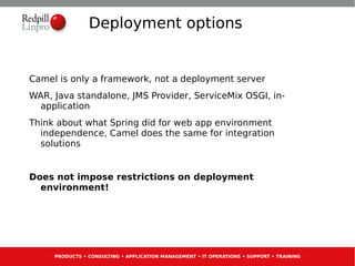 Deployment options


Camel is only a framework, not a deployment server
WAR, Java standalone, JMS Provider, ServiceMix OSGI, in-
 application
Think about what Spring did for web app environment
  independence, Camel does the same for integration
  solutions


Does not impose restrictions on deployment
  environment!




     PRODUCTS • CONSULTING • APPLICATION MANAGEMENT • IT OPERATIONS • SUPPORT • TRAINING
 