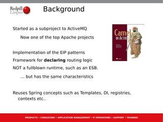 Background

Started as a subproject to ActiveMQ

   Now one of the top Apache projects


Implementation of the EIP patterns
Framework for declaring routing logic
NOT a fullblown runtime, such as an ESB.

   … but has the same characteristics


Reuses Spring concepts such as Templates, DI, registries,
  contexts etc..



     PRODUCTS • CONSULTING • APPLICATION MANAGEMENT • IT OPERATIONS • SUPPORT • TRAINING
 