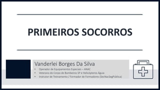 PRIMEIROS SOCORROS
Vanderlei Borges Da Silva
• Operador de Equipamentos Especiais – ANAC
• Veterano do Corpo de Bombeiros SP e Helicópteros Águia
• Instrutor de Treinamento / Formador de Formadores (SecNacSegPública)
 