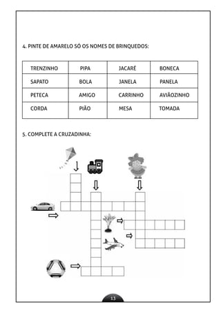 13
4. PINTE DE AMARELO SÓ OS NOMES DE BRINQUEDOS:
TRENZINHO PIPA JACARÉ BONECA
SAPATO BOLA JANELA PANELA
PETECA AMIGO CARRINHO AVIÃOZINHO
CORDA PIÃO MESA TOMADA
5. COMPLETE A CRUZADINHA:
 