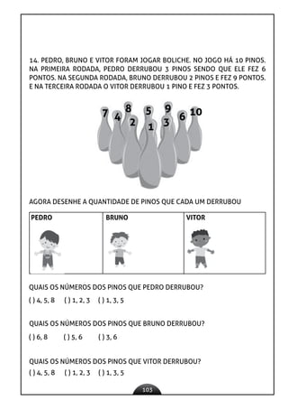 103
14. PEDRO, BRUNO E VITOR FORAM JOGAR BOLICHE. NO JOGO HÁ 10 PINOS.
NA PRIMEIRA RODADA, PEDRO DERRUBOU 3 PINOS SENDO QUE ELE FEZ 6
PONTOS. NA SEGUNDA RODADA, BRUNO DERRUBOU 2 PINOS E FEZ 9 PONTOS.
E NA TERCEIRA RODADA O VITOR DERRUBOU 1 PINO E FEZ 3 PONTOS.
1
2 3
4
5
6
7 8 9 10
AGORA DESENHE A QUANTIDADE DE PINOS QUE CADA UM DERRUBOU
PEDRO BRUNO VITOR
QUAIS OS NÚMEROS DOS PINOS QUE PEDRO DERRUBOU?
( ) 4, 5, 8 ( ) 1, 2, 3 ( ) 1, 3, 5
QUAIS OS NÚMEROS DOS PINOS QUE BRUNO DERRUBOU?
( ) 6, 8 ( ) 5, 6 ( ) 3, 6
QUAIS OS NÚMEROS DOS PINOS QUE VITOR DERRUBOU?
( ) 4, 5, 8 ( ) 1, 2, 3 ( ) 1, 3, 5
 