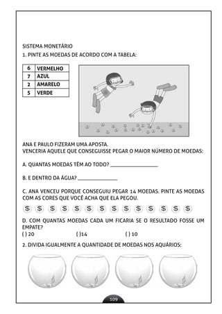 109
SISTEMA MONETÁRIO
1. PINTE AS MOEDAS DE ACORDO COM A TABELA:
6
7
2
5
VERMELHO
AZUL
AMARELO
VERDE
ANA E PAULO FIZERAM UMA APOSTA.
VENCERIA AQUELE QUE CONSEGUISSE PEGAR O MAIOR NÚMERO DE MOEDAS:
A. QUANTAS MOEDAS TÊM AO TODO? __________________
B. E DENTRO DA ÁGUA? _______________
C. ANA VENCEU PORQUE CONSEGUIU PEGAR 14 MOEDAS. PINTE AS MOEDAS
COM AS CORES QUE VOCÊ ACHA QUE ELA PEGOU.
D. COM QUANTAS MOEDAS CADA UM FICARIA SE O RESULTADO FOSSE UM
EMPATE?
( ) 20 ( )14 ( ) 10
2. DIVIDA IGUALMENTE A QUANTIDADE DE MOEDAS NOS AQUÁRIOS:
 