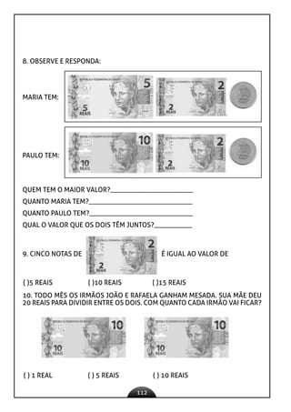 112
8. OBSERVE E RESPONDA:
MARIA TEM:
PAULO TEM:
QUEM TEM O MAIOR VALOR?________________________
QUANTO MARIA TEM?______________________________
QUANTO PAULO TEM?______________________________
QUAL O VALOR QUE OS DOIS TÊM JUNTOS?___________
( )5 REAIS ( )10 REAIS ( )15 REAIS
10. TODO MÊS OS IRMÃOS JOÃO E RAFAELA GANHAM MESADA. SUA MÃE DEU
20 REAIS PARA DIVIDIR ENTRE OS DOIS. COM QUANTO CADA IRMÃO VAI FICAR?
( ) 1 REAL ( ) 5 REAIS ( ) 10 REAIS
9. CINCO NOTAS DE É IGUAL AO VALOR DE
 
