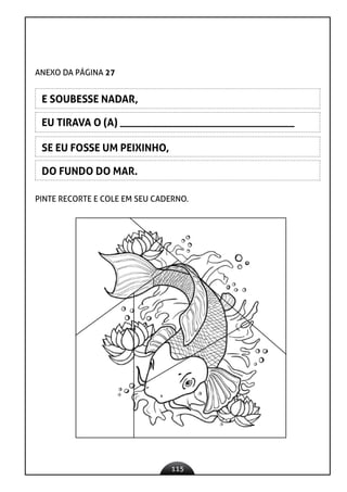 115
EU TIRAVA O (A) _________________________________
SE EU FOSSE UM PEIXINHO,
DO FUNDO DO MAR.
ANEXO DA PÁGINA 27
E SOUBESSE NADAR,
PINTE RECORTE E COLE EM SEU CADERNO.
 