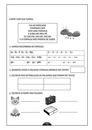 15
CANTE COM SUA TURMA:
FUI AO MERCADO
COMPRAR CAFÉ
VEIO UMA FORMIGA
E SUBIU NO MEU PÉ
EU SACUDI, SACUDI, SACUDI
E A FORMIGA NÃO PARAVA DE SUBIR.
1. VAMOS RELEMBRAR AS FAMÍLIAS.
2. QUANTAS VEZES A PALAVRA FORMIGA APARECE NO TEXTO?
3. ESCREVA NOS RETÂNGULOS AS PALAVRAS QUE RIMAM NO TEXTO:
4. ESCREVA O NOME DAS FIGURAS:
 