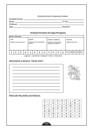 125
Divisão de Ensino Fundamental e Médio
Unidade Escolar:
Nome: 2º ano:
Professor:
Data: 					 Fevereiro
Avaliação Formativa de Língua Portuguesa
Gênero: Parlenda
TEMA
Atende ao tema/contexto?
GÊNERO
Atente à estrutura do gênero
pedido?
COESÃO E COERÊNCIA
Conhece os mecanismos
lingüísticos do gênero?
REGISTRO
Hipótese de escrita
1 2 3 4 1 2 3 4 1 2 3 4 PS SSV SCV SA ALF
Legenda: 1. Insuficiente/ 2. Razoável / 3. Bom / 4. Muito bom
REESCREVA A MÚSICA “PEIXE VIVO”:
PROCURE PALAVRAS DA MÚSICA:
 