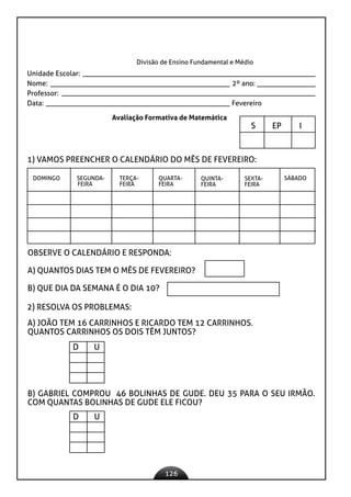 126
Divisão de Ensino Fundamental e Médio
Unidade Escolar:
Nome: 2º ano:
Professor:
Data: 					 Fevereiro
Avaliação Formativa de Matemática
S EP I
		
1) VAMOS PREENCHER O CALENDÁRIO DO MÊS DE FEVEREIRO:
DOMINGO SEGUNDA-
FEIRA
TERÇA-
FEIRA
QUARTA-
FEIRA
QUINTA-
FEIRA
SEXTA-
FEIRA
SÁBADO
OBSERVE O CALENDÁRIO E RESPONDA:
A) QUANTOS DIAS TEM O MÊS DE FEVEREIRO?
B) QUE DIA DA SEMANA É O DIA 10?
2) RESOLVA OS PROBLEMAS:
A) JOÃO TEM 16 CARRINHOS E RICARDO TEM 12 CARRINHOS.
QUANTOS CARRINHOS OS DOIS TÊM JUNTOS?
D U
B) GABRIEL COMPROU 46 BOLINHAS DE GUDE. DEU 35 PARA O SEU IRMÃO.
COM QUANTAS BOLINHAS DE GUDE ELE FICOU?
D U
 
